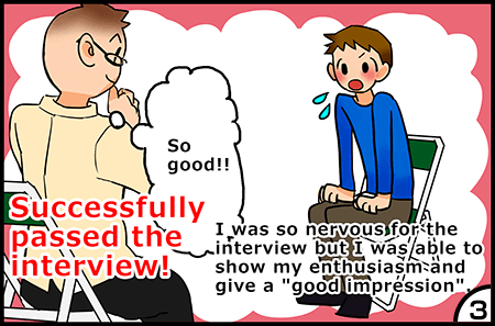 I was so nervous for the interview but I was able to show my enthusiasm and give a good impression.Successfully passed the interview!
